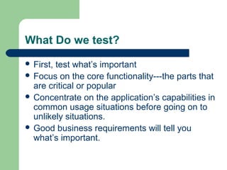 What Do we test?
 First, test what’s important
 Focus on the core functionality---the parts that
are critical or popular
 Concentrate on the application’s capabilities in
common usage situations before going on to
unlikely situations.
 Good business requirements will tell you
what’s important.
 