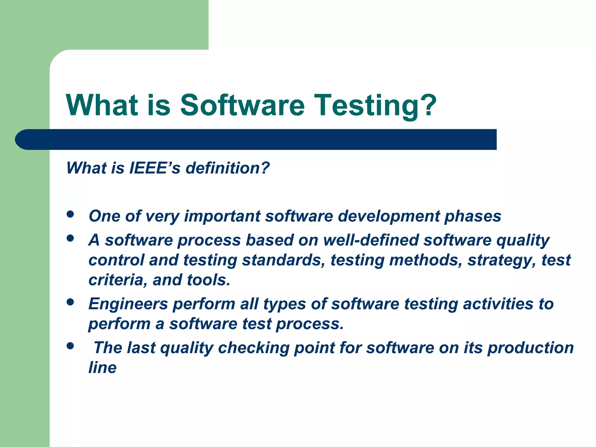 What is Software Testing?
What is IEEE’s definition?
 One of very important software development phases
 A software process based on well-defined software quality
control and testing standards, testing methods, strategy, test
criteria, and tools.
 Engineers perform all types of software testing activities to
perform a software test process.
 The last quality checking point for software on its production
line
 
