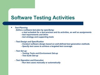 Software Testing Activities
 Test Planning
Define a software test plan by specifying:
- a test schedule for a test process and its activities, as well as assignments
- test requirements and items
- test strategy and supporting tools
- Test Design and Specification
- Conduct software design based on well-defined test generation methods.
- Specify test cases to achieve a targeted test coverage.
- Test Set up:
- Testing Tools and Environment Set-up
- Test Suite Set-up
- Test Operation and Execution
- Run test cases manually or automatically
 