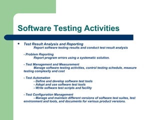 Software Testing Activities
 Test Result Analysis and Reporting
Report software testing results and conduct test result analysis
- Problem Reporting
Report program errors using a systematic solution.
- Test Management and Measurement
Manage software testing activities, control testing schedule, measure
testing complexity and cost
- Test Automation
- Define and develop software test tools
- Adopt and use software test tools
- Write software test scripts and facility
- Test Configuration Management
- Manage and maintain different versions of software test suites, test
environment and tools, and documents for various product versions.
 