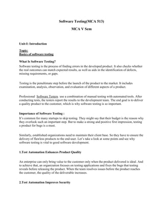 Software Testing(MCA 513)
MCA V Sem
Unit-I: Introduction
Topic:
Basics of software testing
What Is Software Testing?
Software testing is the process of finding errors in the developed product. It also checks whether
the real outcomes can match expected results, as well as aids in the identification of defects,
missing requirements, or gaps.
Testing is the penultimate step before the launch of the product to the market. It includes
examination, analysis, observation, and evaluation of different aspects of a product.
Professional Software Testers use a combination of manual testing with automated tools. After
conducting tests, the testers report the results to the development team. The end goal is to deliver
a quality product to the customer, which is why software testing is so important.
Importance of Software Testing :
It’s common for many startups to skip testing. They might say that their budget is the reason why
they overlook such an important step. But to make a strong and positive first impression, testing
a product for bugs is a must.
Similarly, established organizations need to maintain their client base. So they have to ensure the
delivery of flawless products to the end-user. Let’s take a look at some points and see why
software testing is vital to good software development.
1.Test Automation Enhances Product Quality
An enterprise can only bring value to the customer only when the product delivered is ideal. And
to achieve that, an organization focuses on testing applications and fixes the bugs that testing
reveals before releasing the product. When the team resolves issues before the product reaches
the customer, the quality of the deliverable increases.
2.Test Automation Improves Security
 