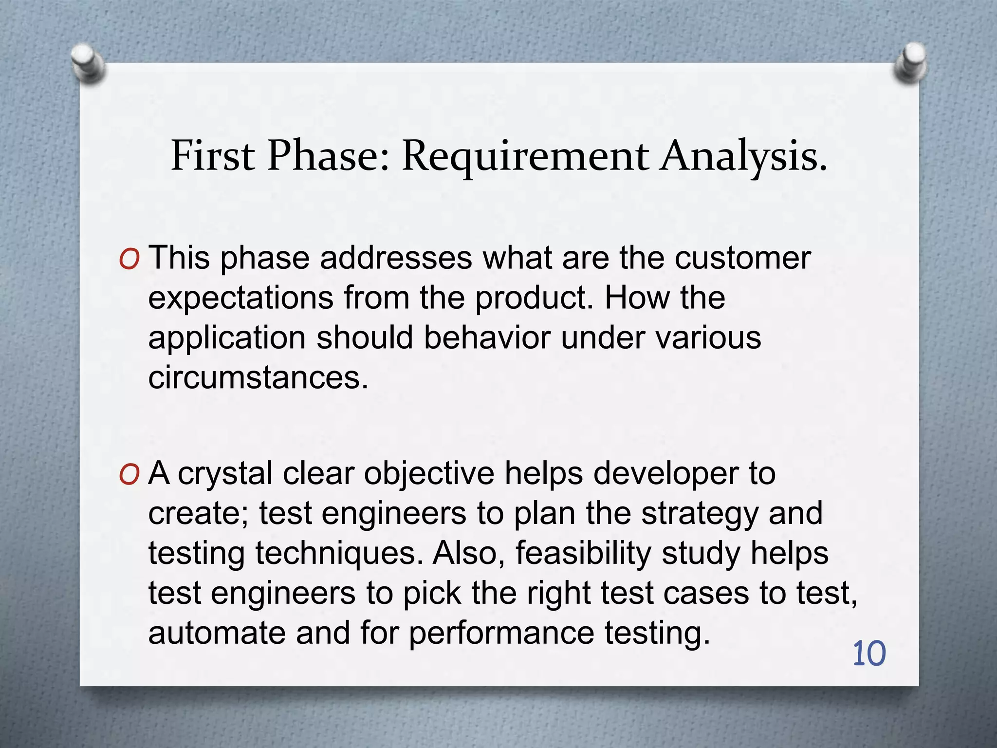 First Phase: Requirement Analysis.
O This phase addresses what are the customer
expectations from the product. How the
application should behavior under various
circumstances.
O A crystal clear objective helps developer to
create; test engineers to plan the strategy and
testing techniques. Also, feasibility study helps
test engineers to pick the right test cases to test,
automate and for performance testing.
10
 