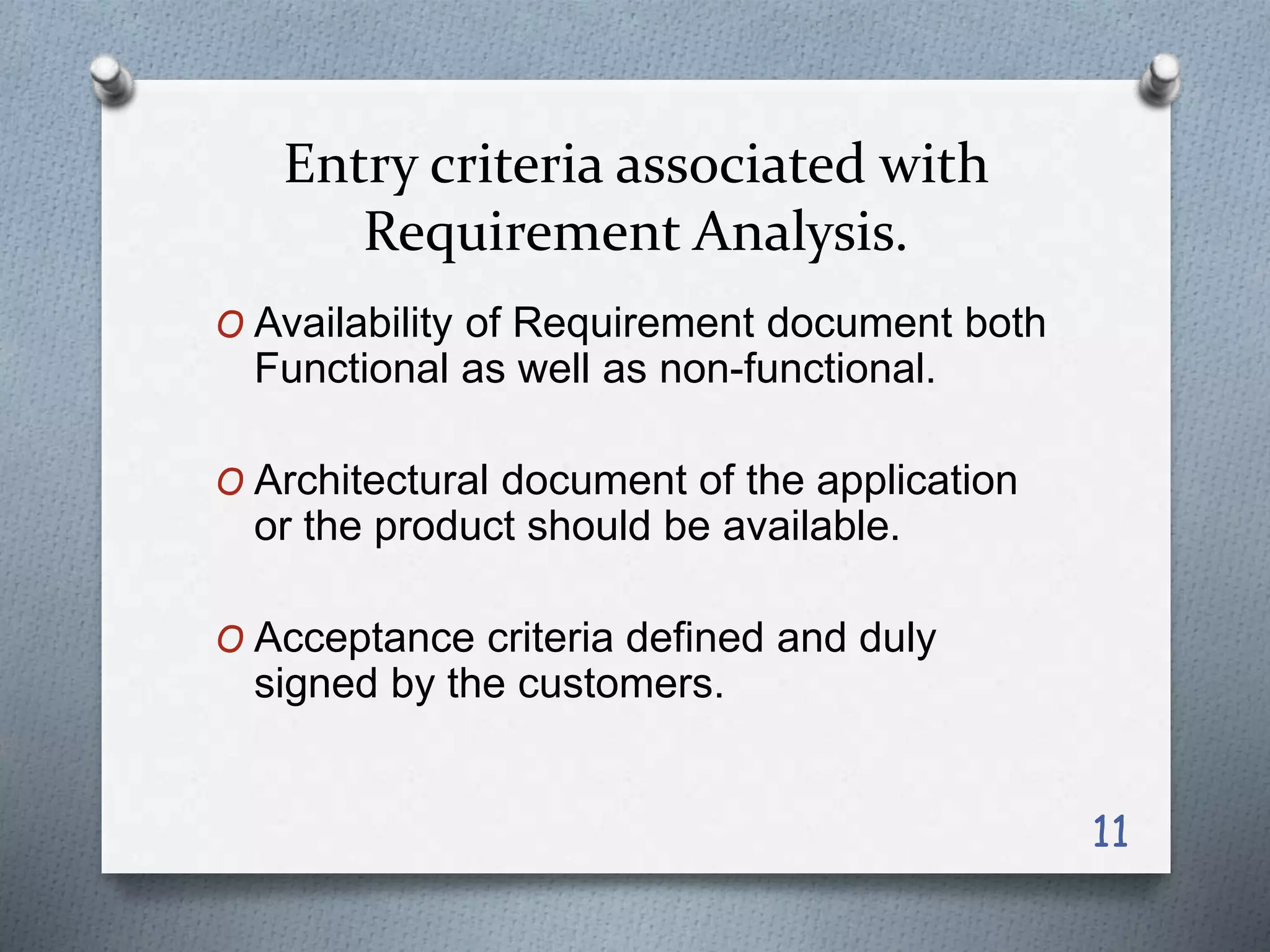 Entry criteria associated with
Requirement Analysis.
O Availability of Requirement document both
Functional as well as non-functional.
O Architectural document of the application
or the product should be available.
O Acceptance criteria defined and duly
signed by the customers.
11
 