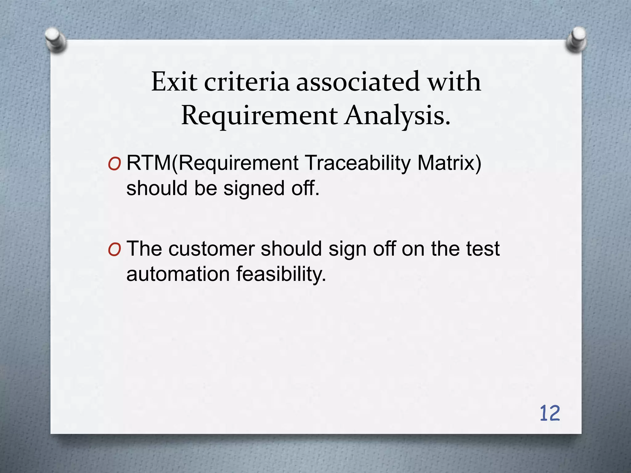 Exit criteria associated with
Requirement Analysis.
O RTM(Requirement Traceability Matrix)
should be signed off.
O The customer should sign off on the test
automation feasibility.
12
 