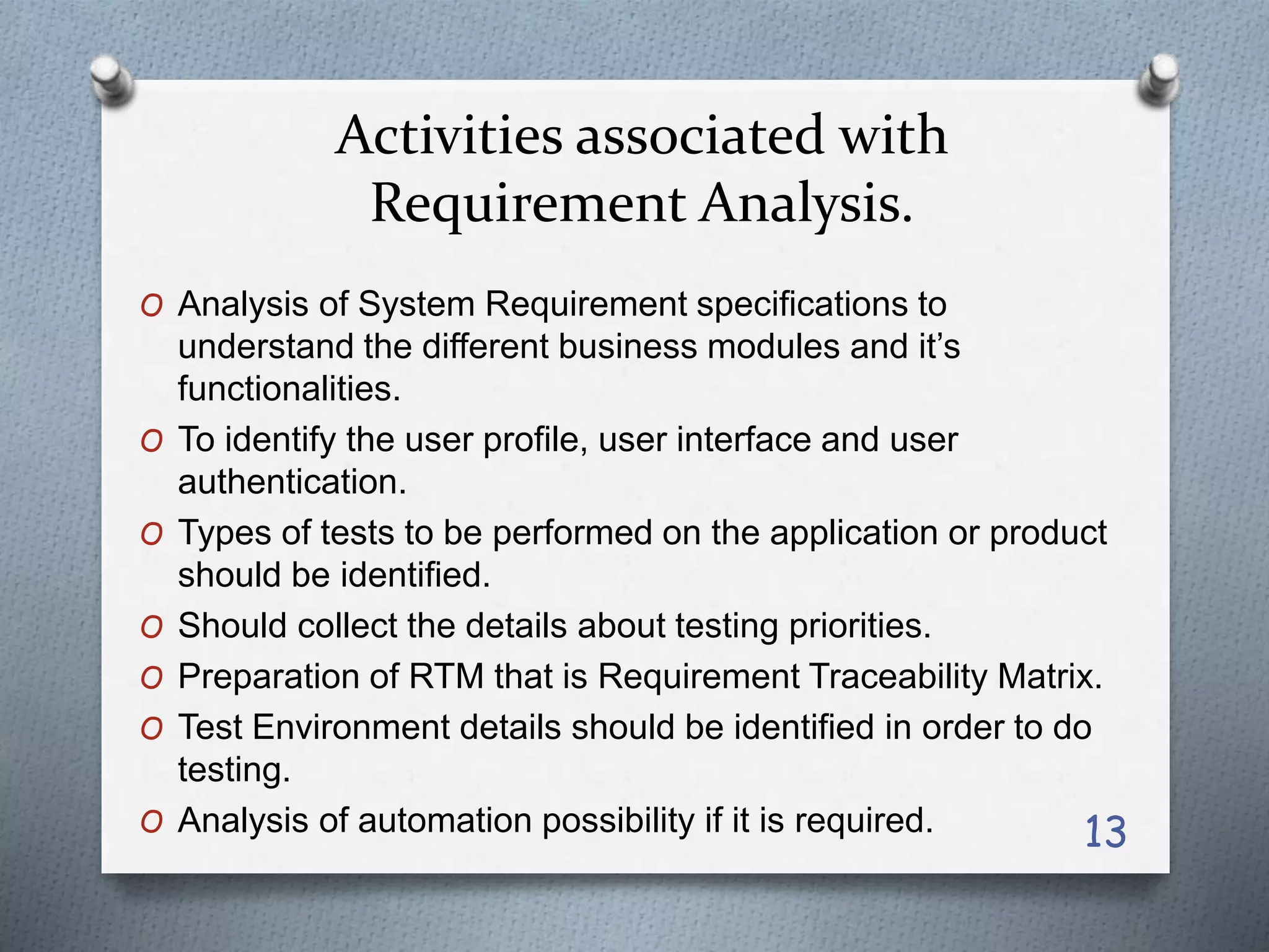 Activities associated with
Requirement Analysis.
O Analysis of System Requirement specifications to
understand the different business modules and it’s
functionalities.
O To identify the user profile, user interface and user
authentication.
O Types of tests to be performed on the application or product
should be identified.
O Should collect the details about testing priorities.
O Preparation of RTM that is Requirement Traceability Matrix.
O Test Environment details should be identified in order to do
testing.
O Analysis of automation possibility if it is required. 13
 