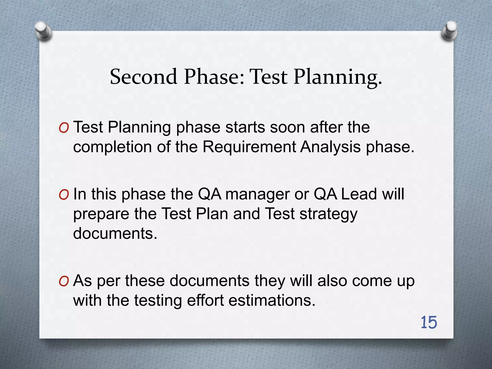 Second Phase: Test Planning.
O Test Planning phase starts soon after the
completion of the Requirement Analysis phase.
O In this phase the QA manager or QA Lead will
prepare the Test Plan and Test strategy
documents.
O As per these documents they will also come up
with the testing effort estimations.
15
 