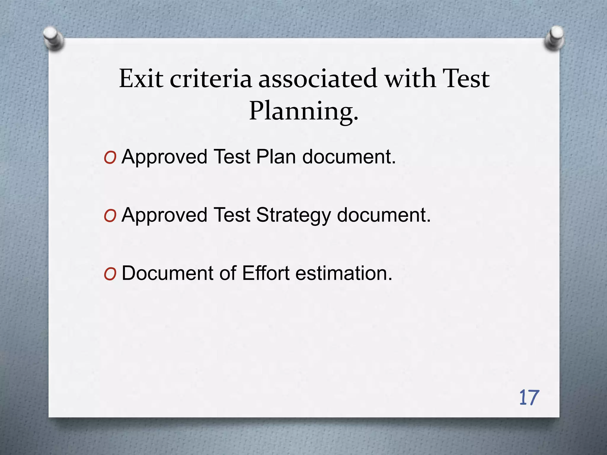Exit criteria associated with Test
Planning.
O Approved Test Plan document.
O Approved Test Strategy document.
O Document of Effort estimation.
17
 
