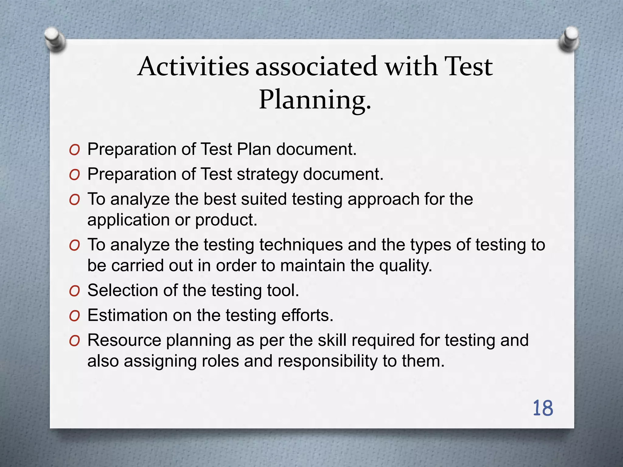 Activities associated with Test
Planning.
O Preparation of Test Plan document.
O Preparation of Test strategy document.
O To analyze the best suited testing approach for the
application or product.
O To analyze the testing techniques and the types of testing to
be carried out in order to maintain the quality.
O Selection of the testing tool.
O Estimation on the testing efforts.
O Resource planning as per the skill required for testing and
also assigning roles and responsibility to them.
18
 