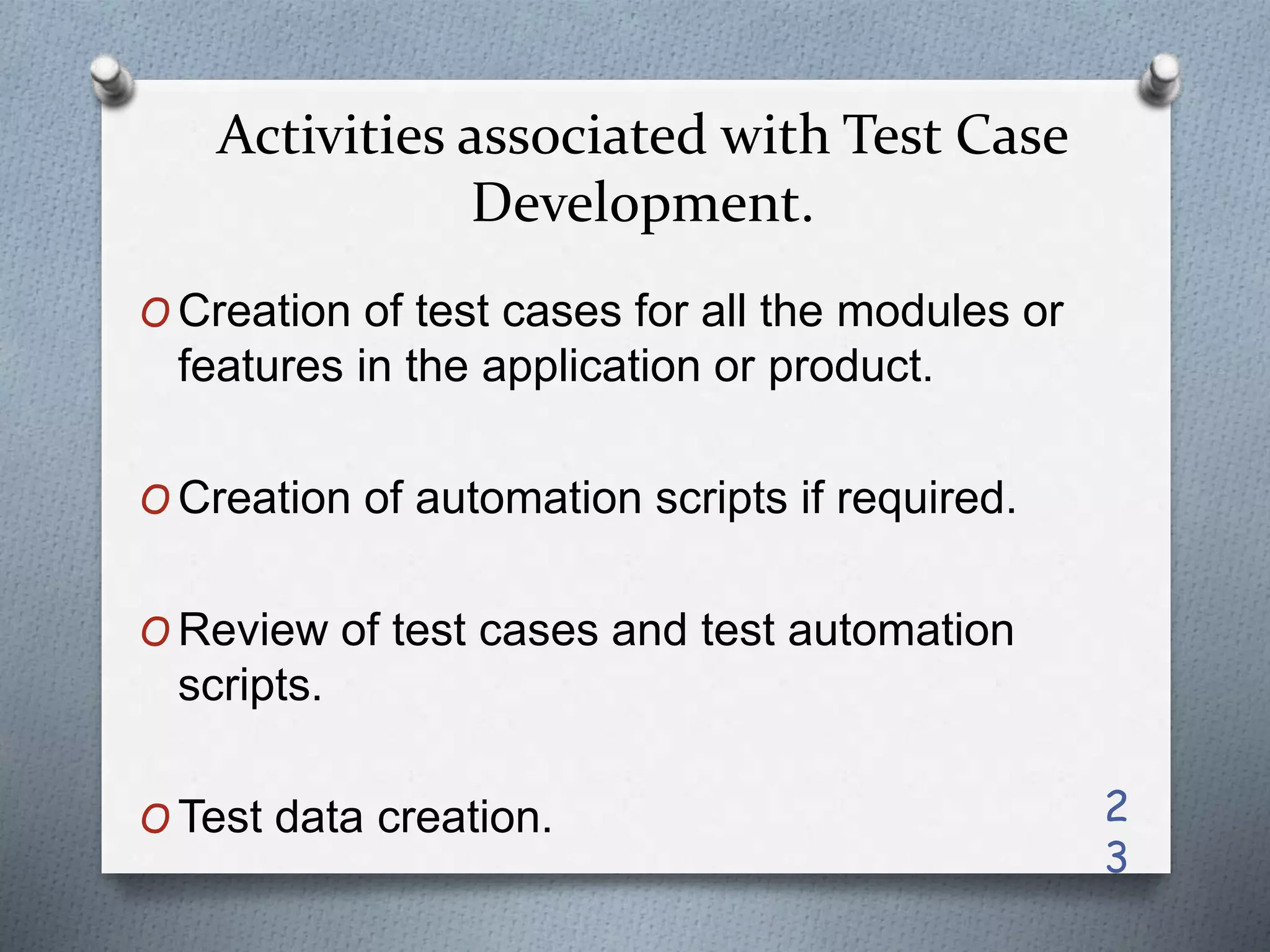 Activities associated with Test Case
Development.
O Creation of test cases for all the modules or
features in the application or product.
O Creation of automation scripts if required.
O Review of test cases and test automation
scripts.
O Test data creation. 2
3
 