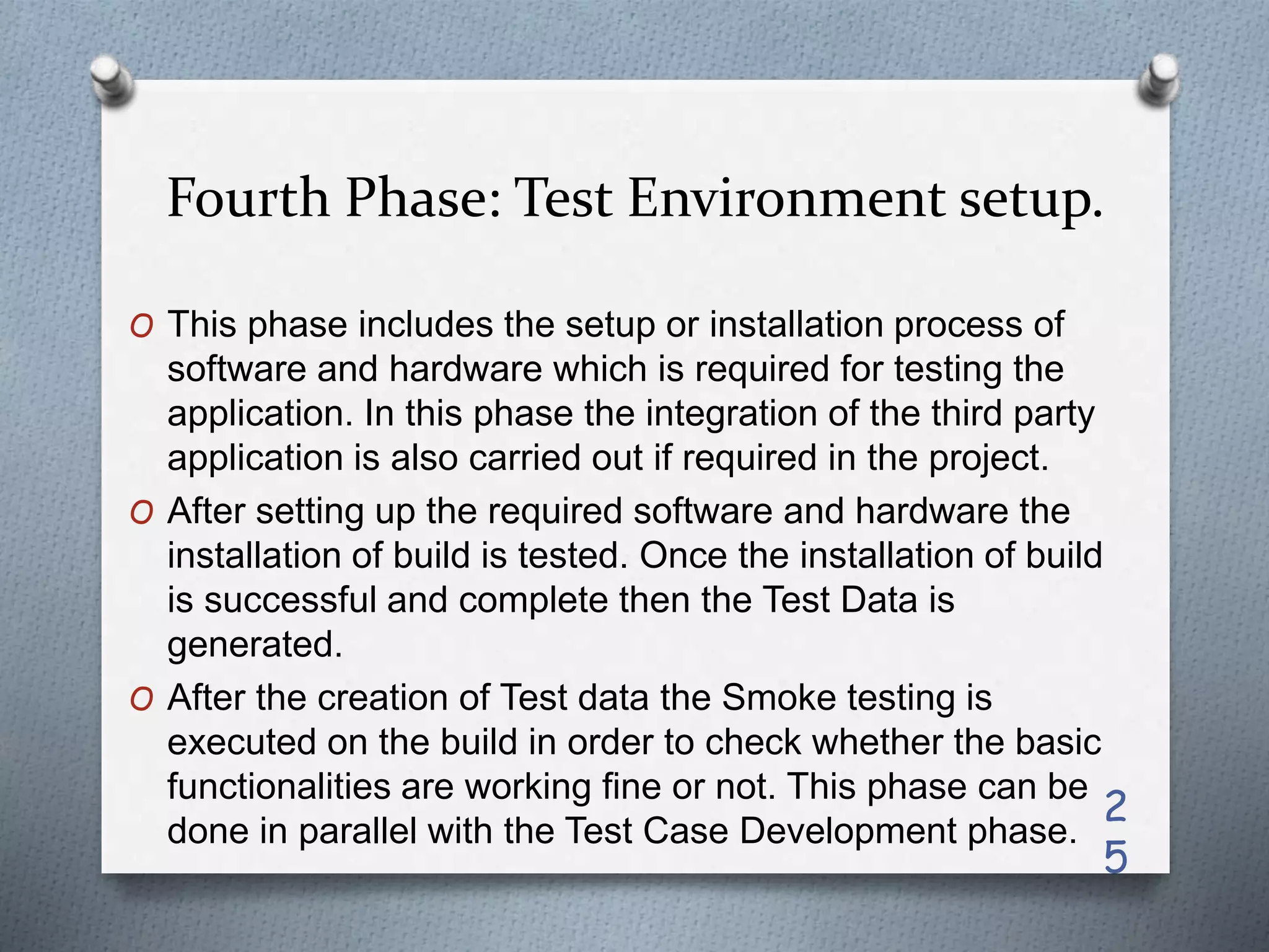 Fourth Phase: Test Environment setup.
O This phase includes the setup or installation process of
software and hardware which is required for testing the
application. In this phase the integration of the third party
application is also carried out if required in the project.
O After setting up the required software and hardware the
installation of build is tested. Once the installation of build
is successful and complete then the Test Data is
generated.
O After the creation of Test data the Smoke testing is
executed on the build in order to check whether the basic
functionalities are working fine or not. This phase can be
done in parallel with the Test Case Development phase.
2
5
 