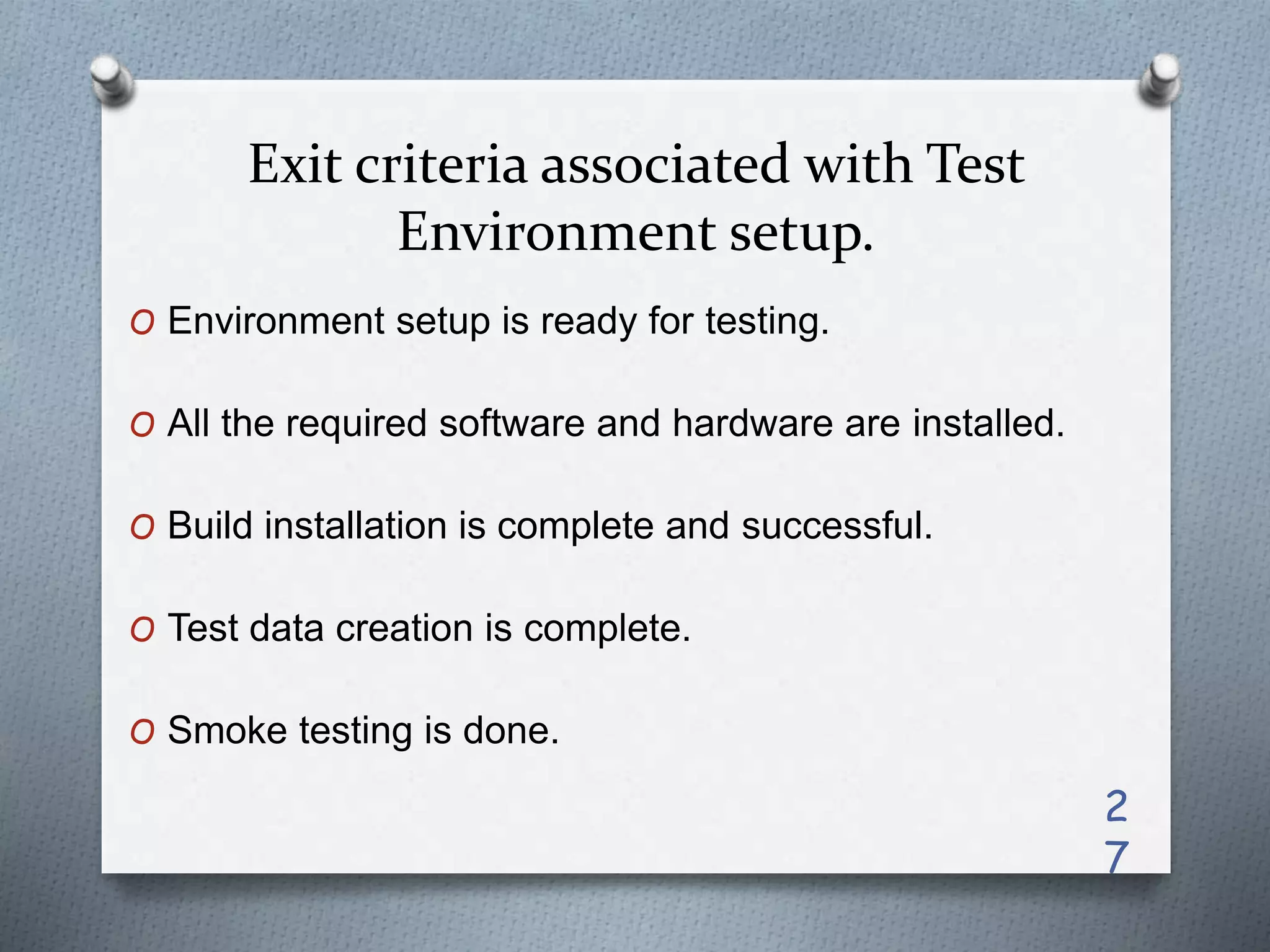 Exit criteria associated with Test
Environment setup.
O Environment setup is ready for testing.
O All the required software and hardware are installed.
O Build installation is complete and successful.
O Test data creation is complete.
O Smoke testing is done.
2
7
 