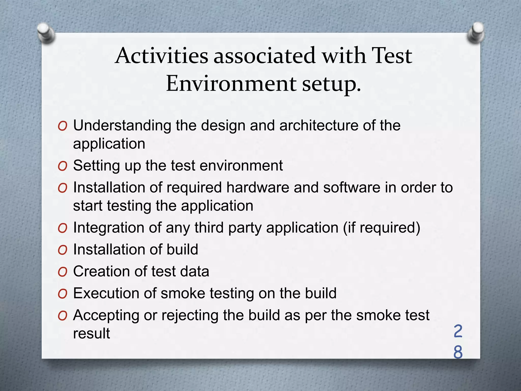 Activities associated with Test
Environment setup.
O Understanding the design and architecture of the
application
O Setting up the test environment
O Installation of required hardware and software in order to
start testing the application
O Integration of any third party application (if required)
O Installation of build
O Creation of test data
O Execution of smoke testing on the build
O Accepting or rejecting the build as per the smoke test
result 2
8
 