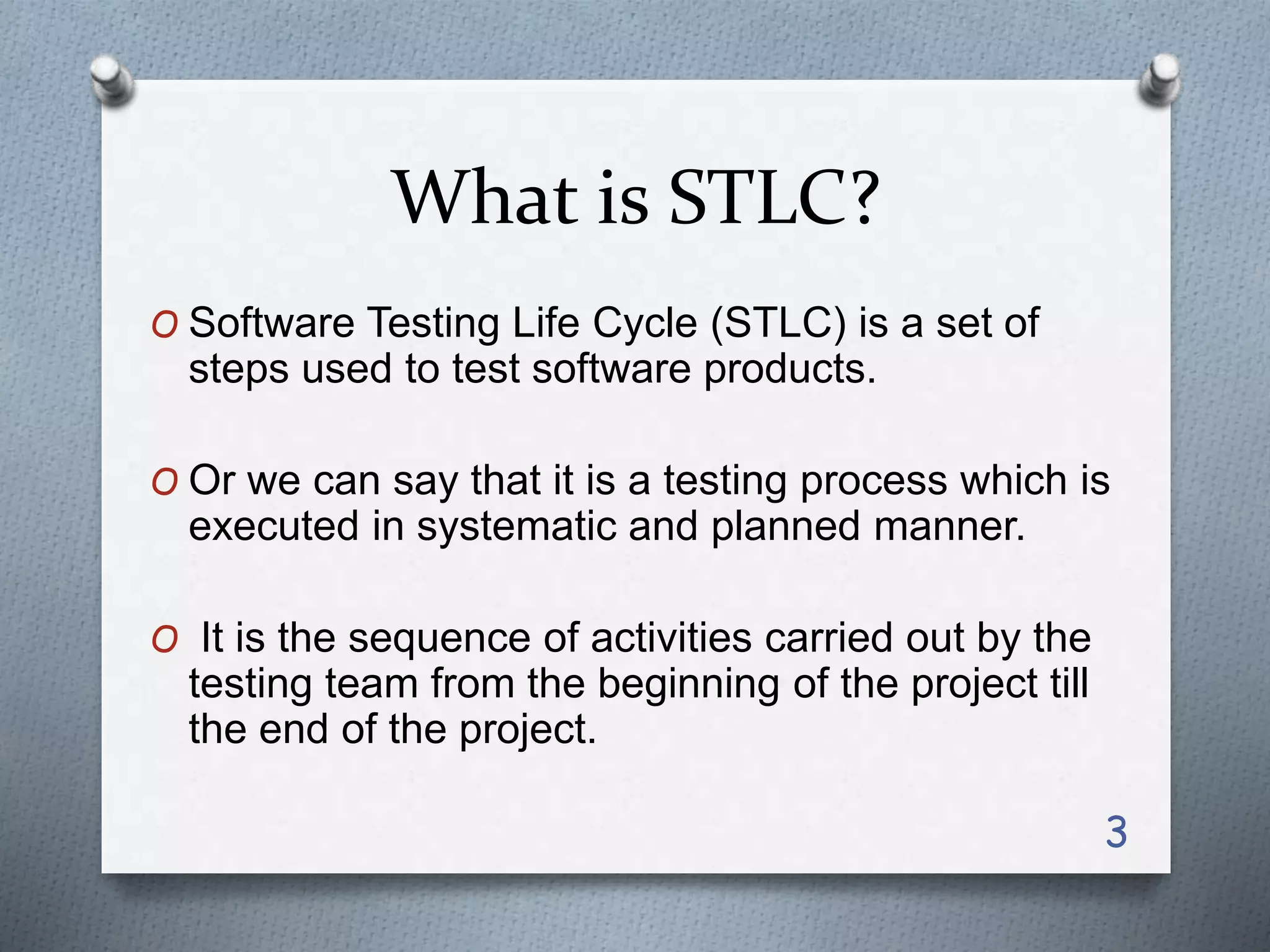 What is STLC?
O Software Testing Life Cycle (STLC) is a set of
steps used to test software products.
O Or we can say that it is a testing process which is
executed in systematic and planned manner.
O It is the sequence of activities carried out by the
testing team from the beginning of the project till
the end of the project.
3
 