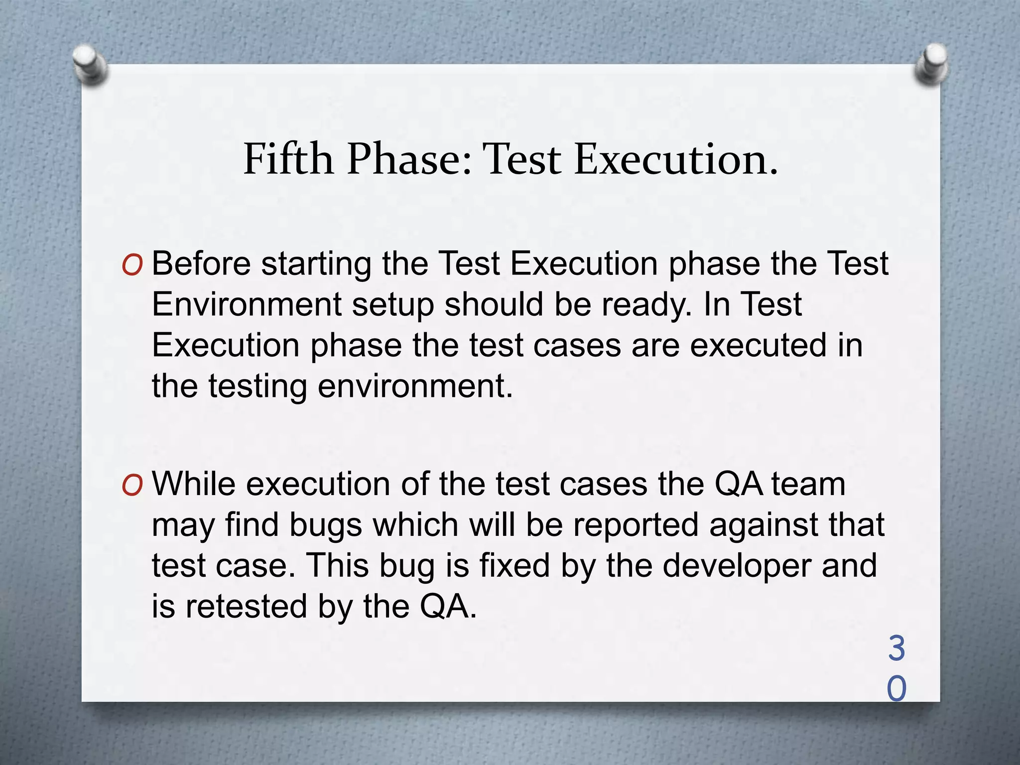 Fifth Phase: Test Execution.
O Before starting the Test Execution phase the Test
Environment setup should be ready. In Test
Execution phase the test cases are executed in
the testing environment.
O While execution of the test cases the QA team
may find bugs which will be reported against that
test case. This bug is fixed by the developer and
is retested by the QA.
3
0
 