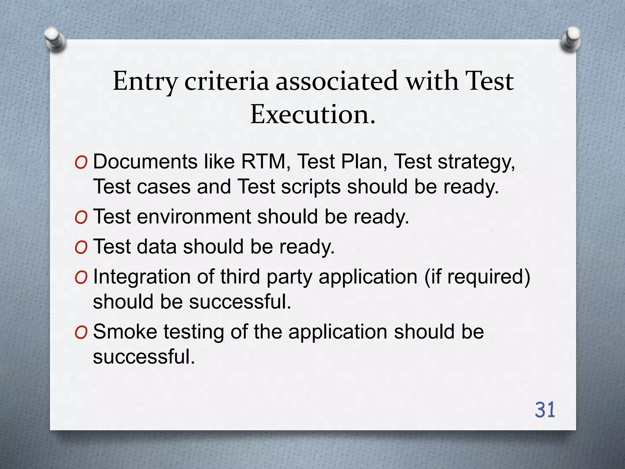 Entry criteria associated with Test
Execution.
O Documents like RTM, Test Plan, Test strategy,
Test cases and Test scripts should be ready.
O Test environment should be ready.
O Test data should be ready.
O Integration of third party application (if required)
should be successful.
O Smoke testing of the application should be
successful.
31
 