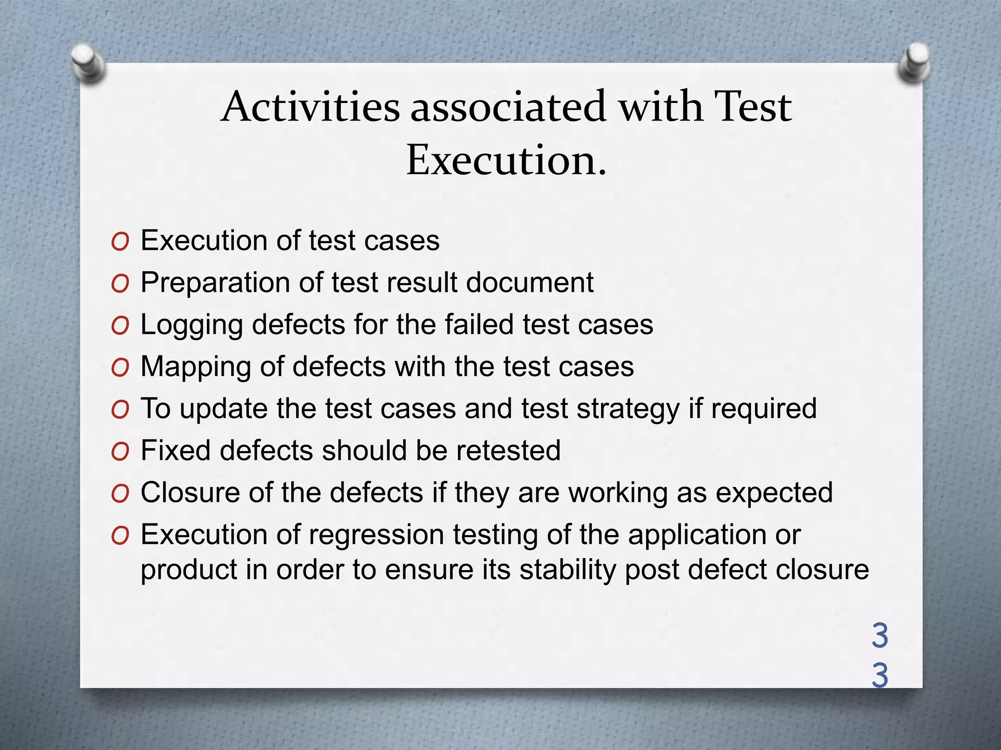 Activities associated with Test
Execution.
O Execution of test cases
O Preparation of test result document
O Logging defects for the failed test cases
O Mapping of defects with the test cases
O To update the test cases and test strategy if required
O Fixed defects should be retested
O Closure of the defects if they are working as expected
O Execution of regression testing of the application or
product in order to ensure its stability post defect closure
3
3
 