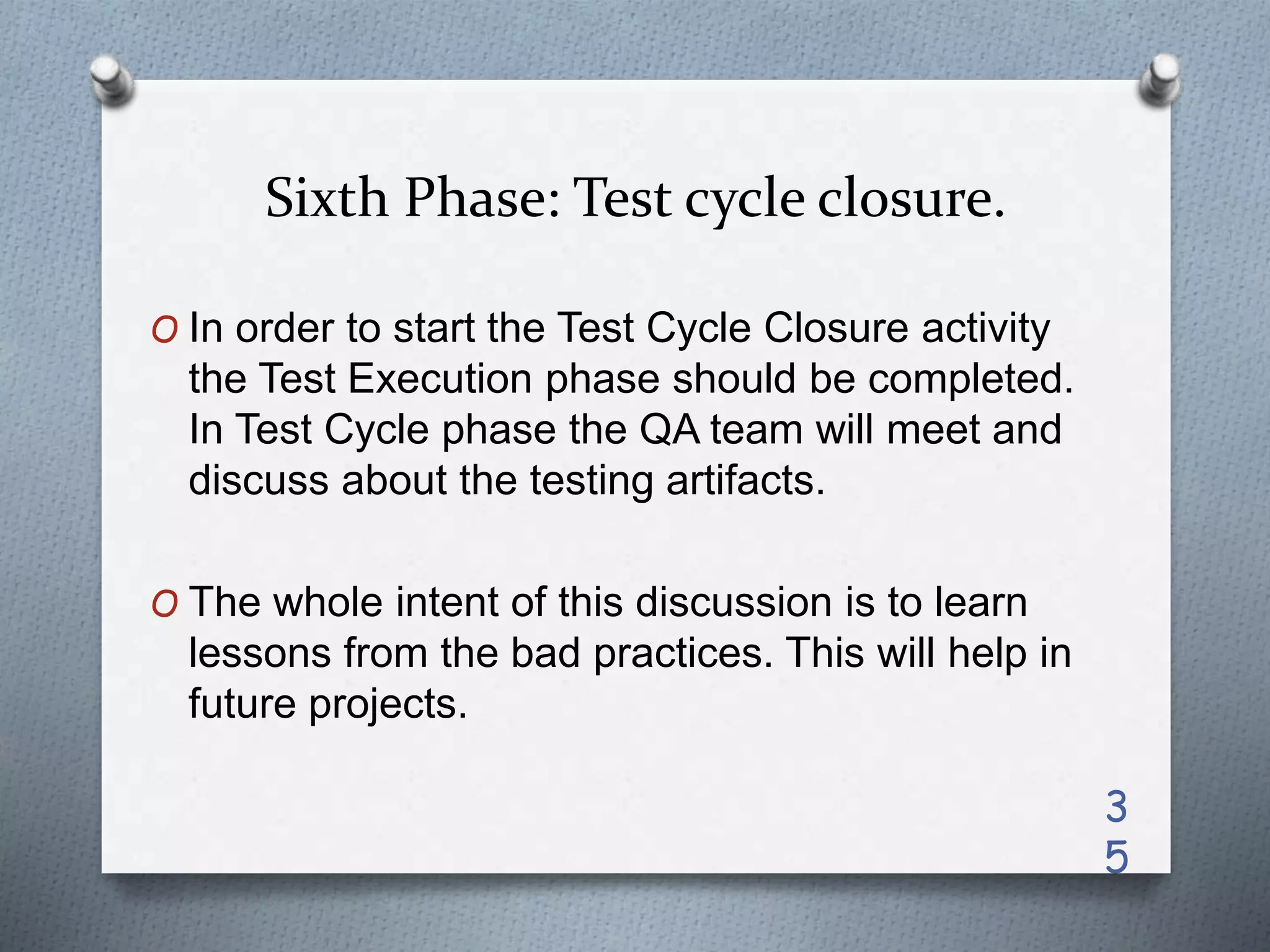 Sixth Phase: Test cycle closure.
O In order to start the Test Cycle Closure activity
the Test Execution phase should be completed.
In Test Cycle phase the QA team will meet and
discuss about the testing artifacts.
O The whole intent of this discussion is to learn
lessons from the bad practices. This will help in
future projects.
3
5
 