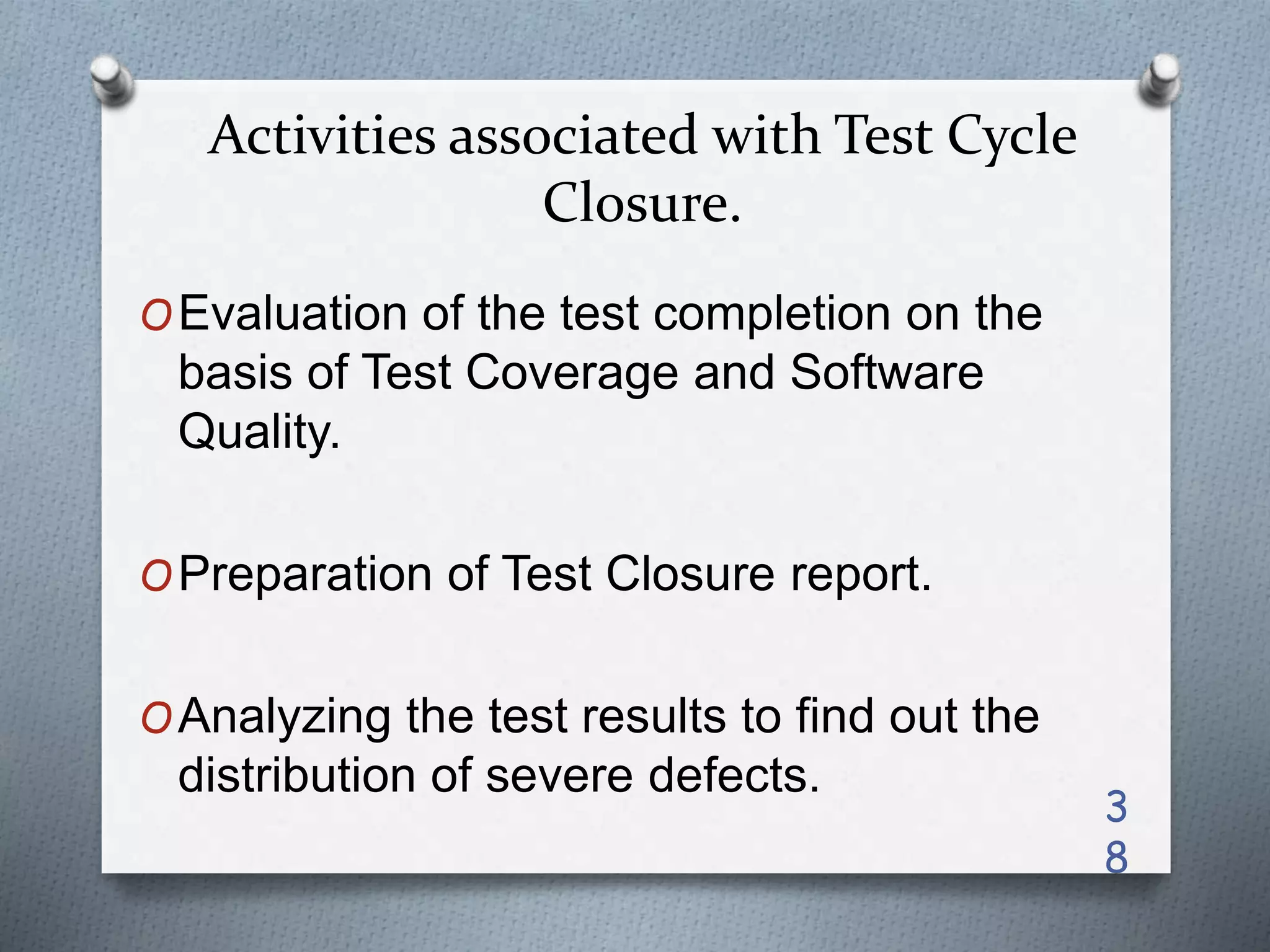 Activities associated with Test Cycle
Closure.
OEvaluation of the test completion on the
basis of Test Coverage and Software
Quality.
OPreparation of Test Closure report.
OAnalyzing the test results to find out the
distribution of severe defects.
3
8
 