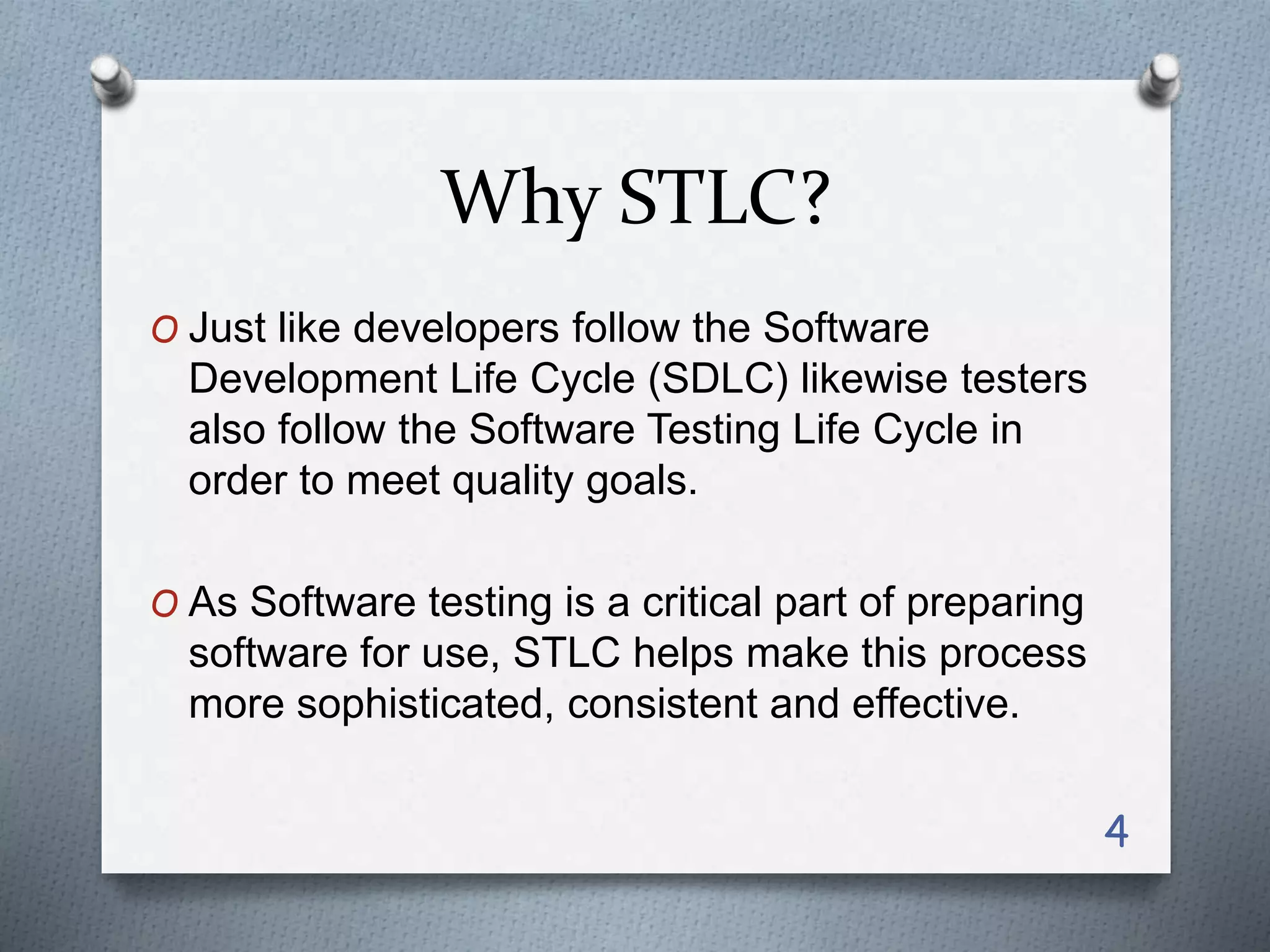 Why STLC?
O Just like developers follow the Software
Development Life Cycle (SDLC) likewise testers
also follow the Software Testing Life Cycle in
order to meet quality goals.
O As Software testing is a critical part of preparing
software for use, STLC helps make this process
more sophisticated, consistent and effective.
4
 