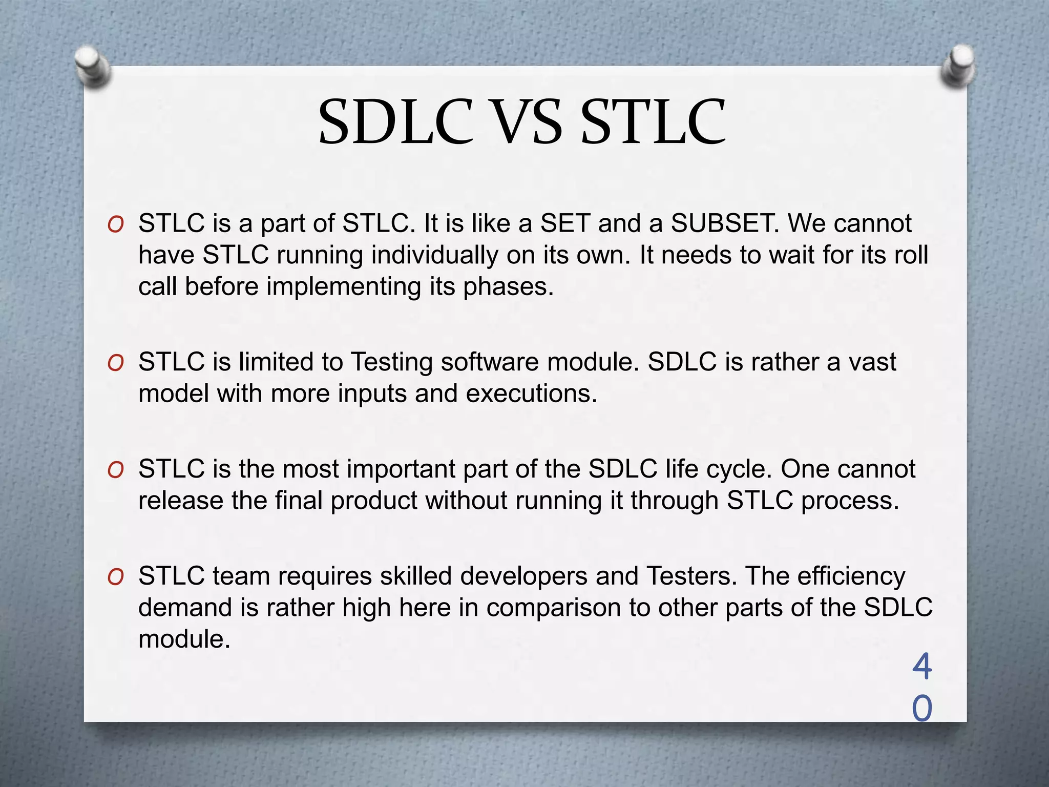 SDLC VS STLC
O STLC is a part of STLC. It is like a SET and a SUBSET. We cannot
have STLC running individually on its own. It needs to wait for its roll
call before implementing its phases.
O STLC is limited to Testing software module. SDLC is rather a vast
model with more inputs and executions.
O STLC is the most important part of the SDLC life cycle. One cannot
release the final product without running it through STLC process.
O STLC team requires skilled developers and Testers. The efficiency
demand is rather high here in comparison to other parts of the SDLC
module.
4
0
 