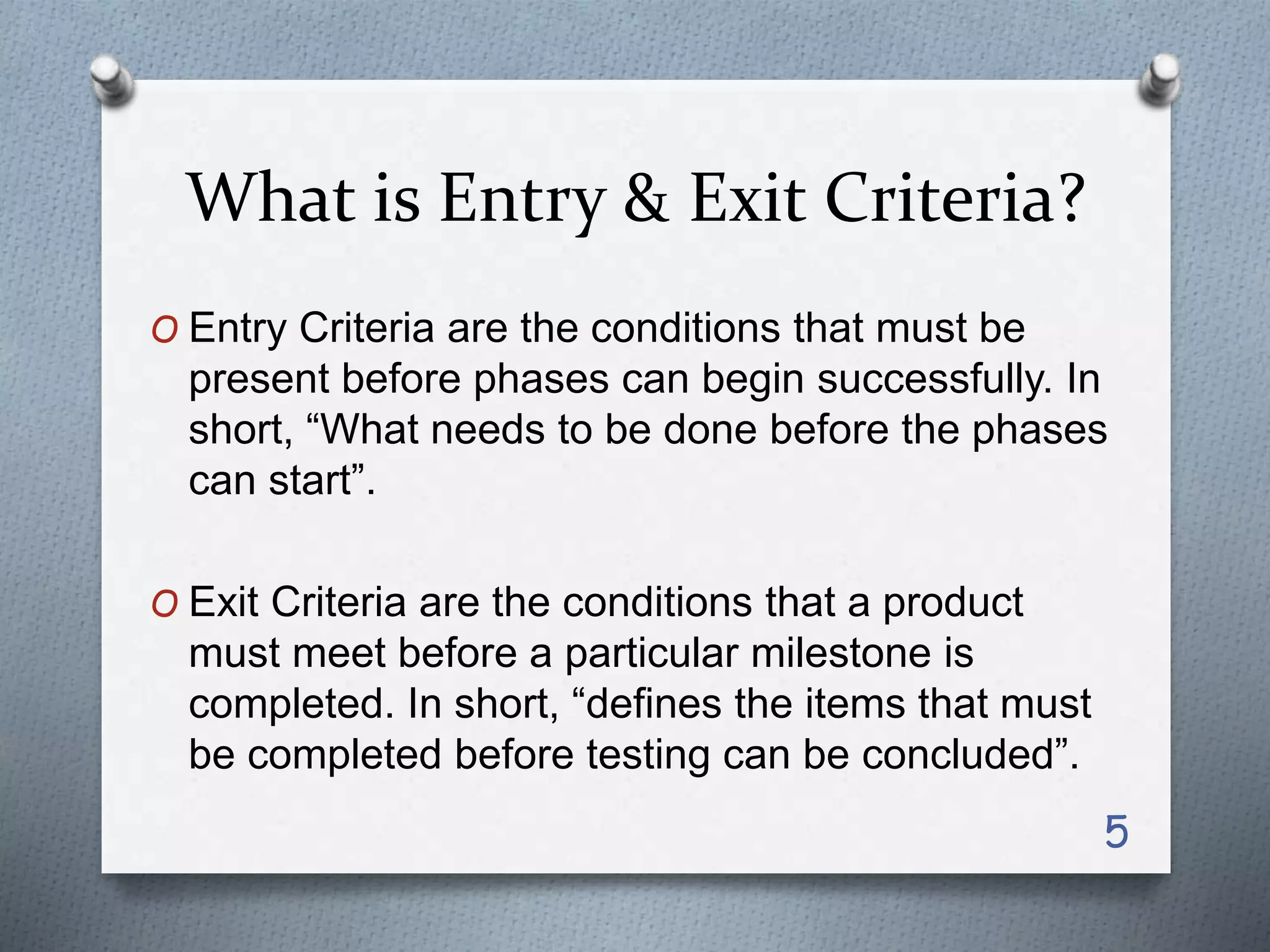 What is Entry & Exit Criteria?
O Entry Criteria are the conditions that must be
present before phases can begin successfully. In
short, “What needs to be done before the phases
can start”.
O Exit Criteria are the conditions that a product
must meet before a particular milestone is
completed. In short, “defines the items that must
be completed before testing can be concluded”.
5
 
