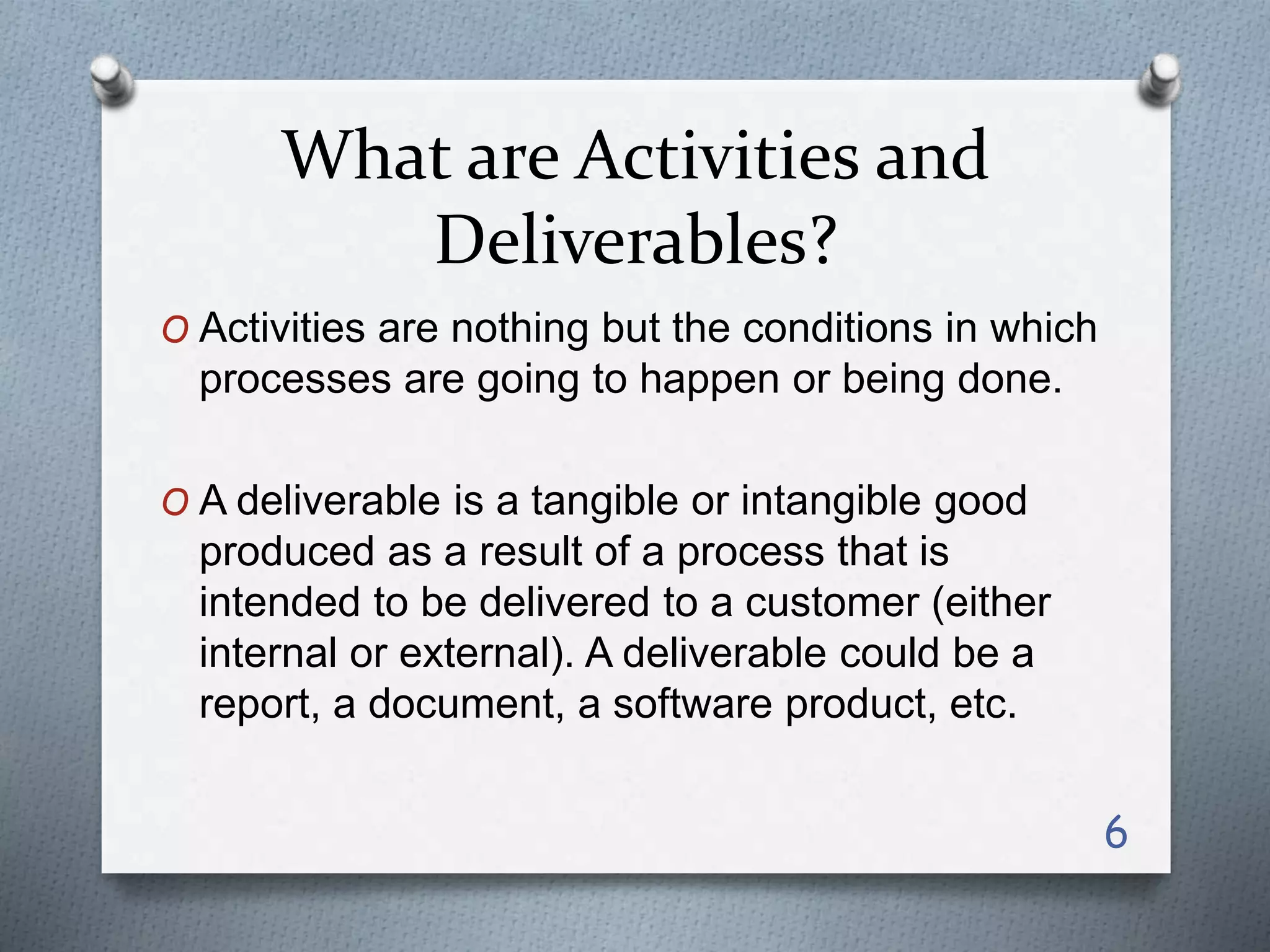 What are Activities and
Deliverables?
O Activities are nothing but the conditions in which
processes are going to happen or being done.
O A deliverable is a tangible or intangible good
produced as a result of a process that is
intended to be delivered to a customer (either
internal or external). A deliverable could be a
report, a document, a software product, etc.
6
 
