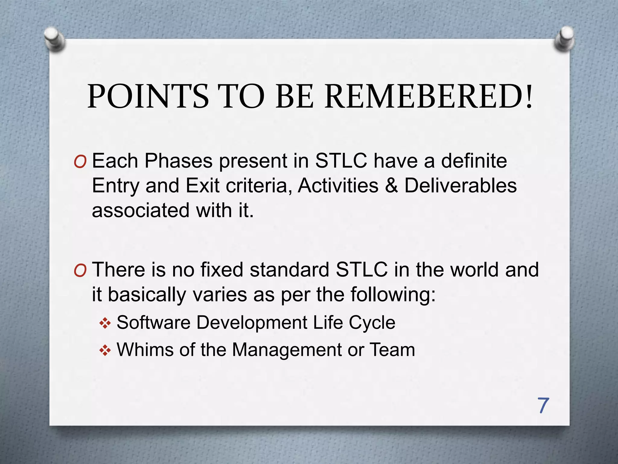 POINTS TO BE REMEBERED!
O Each Phases present in STLC have a definite
Entry and Exit criteria, Activities & Deliverables
associated with it.
O There is no fixed standard STLC in the world and
it basically varies as per the following:
 Software Development Life Cycle
 Whims of the Management or Team
7
 