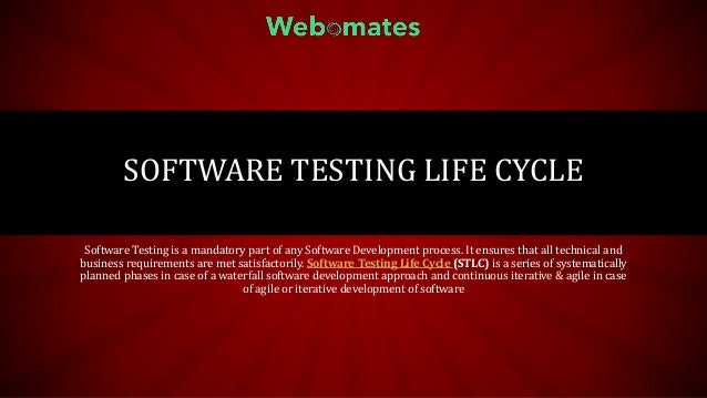 SOFTWARE TESTING LIFE CYCLE
Software Testing is a mandatory part of any Software Development process. It ensures that all technical and
business requirements are met satisfactorily. Software Testing Life Cycle (STLC) is a series of systematically
planned phases in case of a waterfall software development approach and continuous iterative & agile in case
of agile or iterative development of software
 