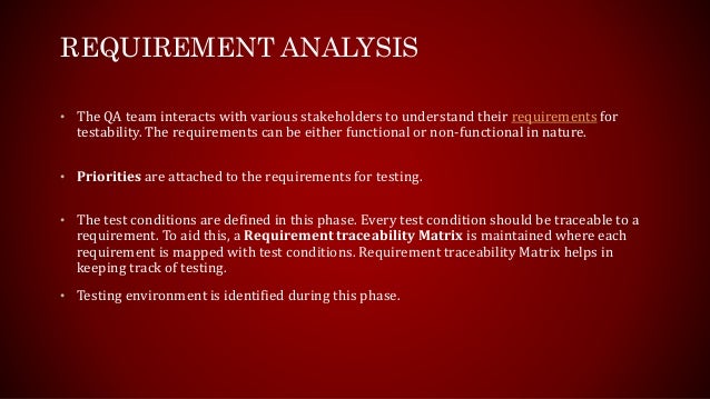 REQUIREMENT ANALYSIS
• The QA team interacts with various stakeholders to understand their requirements for
testability. The requirements can be either functional or non-functional in nature.
• Priorities are attached to the requirements for testing.
• The test conditions are defined in this phase. Every test condition should be traceable to a
requirement. To aid this, a Requirement traceability Matrix is maintained where each
requirement is mapped with test conditions. Requirement traceability Matrix helps in
keeping track of testing.
• Testing environment is identified during this phase.