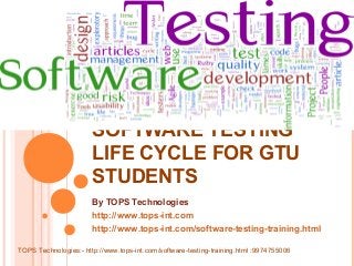 SOFTWARE TESTING
LIFE CYCLE FOR GTU
STUDENTS
By TOPS Technologies
http://www.tops-int.com
http://www.tops-int.com/software-testing-training.html
TOPS Technologies:- http://www.tops-int.com/software-testing-training.html :9974755006

 