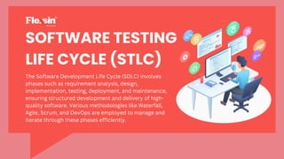 SOFTWARE TESTING
LIFE CYCLE (STLC)
The Software Development Life Cycle (SDLC) involves
phases such as requirement analysis, design,
implementation, testing, deployment, and maintenance,
ensuring structured development and delivery of high-
quality software. Various methodologies like Waterfall,
Agile, Scrum, and DevOps are employed to manage and
iterate through these phases efficiently.
 