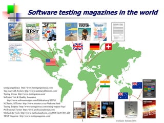 (C) Keizo Tatsumi 2014 
1 
Software testing magazines in the world 
testing experience http://www.testingexperience.com/ 
Tea-time with Testers http://www.teatimewithtesters.com/ 
Testing Circus http://www.testingcircus.com/ 
Software Test & Quality Assurance 
http://www.softwaretestpro.com/Publication/p/STPM 
NZTester,OZTester http://www.nztester.co.nz/Welcome.html 
Testing Trapeze http://www.testingcircus.com/testing-trapeze-faqs/ 
Professional Terster http://www.professionaltester.com/ 
Methods & Tools http://www.methodsandtools.com/PDF/mt201403.pdf 
TEST Magazine http://www.testingmagazine.com/ 