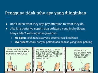 Pengguna tidak tahu apa yang diinginkan
● Don’t listen what they say, pay attention to what they do.
● Jika kita bertanya seperti apa software yang ingin dibuat,
hanya ada 2 kemungkinan jawaban:
○ No Spec: tidak tahu apa yang sebenarnya diinginkan
○ Over spec: terlalu banyak permintaan bahkan yang tidak penting
 