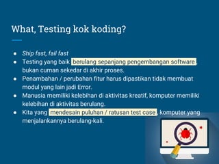 What, Testing kok koding?
● Ship fast, fail fast
● Testing yang baik berulang sepanjang pengembangan software ,
bukan cuman sekedar di akhir proses.
● Penambahan / perubahan fitur harus dipastikan tidak membuat
modul yang lain jadi Error.
● Manusia memiliki kelebihan di aktivitas kreatif, komputer memiliki
kelebihan di aktivitas berulang.
● Kita yang mendesain puluhan / ratusan test case , komputer yang
menjalankannya berulang-kali.
 