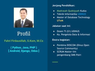 Profil
Fahri Firdausillah, S.Kom, M.Cs
( Python, Java, PHP )
[ Android, Django, Odoo ]
Jenjang Pendidikan:
● Madrasah Qudsiyyah Kudus
● Teknik Informatika UDINUS
● Master of Database Technology
UTeM
Jabatan saat ini:
● Dosen TI (S1) UDINUS
● Ka. Pengelola Data & Informasi
Ekstra kegiatan:
● Pembina DOSCOM (Dinus Open
Source Community)
● SCRUM Master tim
pengembang SMK-Polri
 