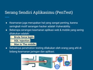 Serang Sendiri Aplikasimu (PenTest)
● Keamanan juga merupakan hal yang sangat penting, karena
seringkali motif serangan hacker adalah Vulnerability.
● Beberapa serangan keamanan aplikasi web & mobile yang sering
dilakukan adalah:
○ Brute force login.
○ SQL injection.
○ Man in The middle.
● Sebaiknya penetration testing dilakukan oleh orang yang ahli di
bidang keamanan jaringan dan aplikasi.
 