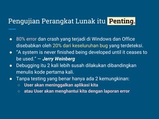 Pengujian Perangkat Lunak itu Penting.
● 80% error dan crash yang terjadi di Windows dan Office
disebabkan oleh 20% dari keseluruhan bug yang terdeteksi.
● “A system is never finished being developed until it ceases to
be used.” — Jerry Weinberg
● Debugging itu 2 kali lebih susah dilakukan dibandingkan
menulis kode pertama kali.
● Tanpa testing yang benar hanya ada 2 kemungkinan:
○ User akan meninggalkan aplikasi kita
○ atau User akan menghantui kita dengan laporan error
 
