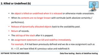 2. Killed or Undefined (k)
• An object is killed on undefined when it is released or otherwise made unavailable.
• When its contents are no longer known with certitude (with aboslute certainity /
perfectness).
• Release of dynamically allocated objects back to the availability pool.
• Return of records.
• The old top of the stack after it is popped.
• An assignment statement can kill and redefine immediately.
For example, if A had been previously defined and we do a new assignment such as
A : = 17, we have killed A's previous value and redefined A
 