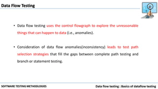 • Data flow testing uses the control flowgraph to explore the unreasonable
things that can happen to data (i.e., anomalies).
• Consideration of data flow anomalies(inconsistency) leads to test path
selection strategies that fill the gaps between complete path testing and
branch or statement testing.
Data Flow Testing
 