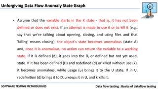 Unforgiving Data Flow Anomaly State Graph
• Assume that the variable starts in the K state - that is, it has not been
defined or does not exist. If an attempt is made to use it or to kill it (e.g.,
say that we're talking about opening, closing, and using files and that
'killing' means closing), the object's state becomes anomalous (state A)
and, once it is anomalous, no action can return the variable to a working
state. If it is defined (d), it goes into the D, or defined but not yet used,
state. If it has been defined (D) and redefined (d) or killed without use (k),
it becomes anomalous, while usage (u) brings it to the U state. If in U,
redefinition (d) brings it to D, u keeps it in U, and k kills it.
 