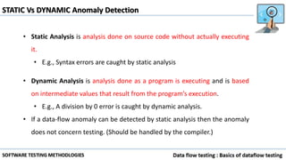 STATIC Vs DYNAMIC Anomaly Detection
• Static Analysis is analysis done on source code without actually executing
it.
• E.g., Syntax errors are caught by static analysis
• Dynamic Analysis is analysis done as a program is executing and is based
on intermediate values that result from the program’s execution.
• E.g., A division by 0 error is caught by dynamic analysis.
• If a data-flow anomaly can be detected by static analysis then the anomaly
does not concern testing. (Should be handled by the compiler.)
 