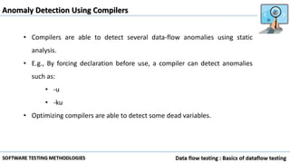 Anomaly Detection Using Compilers
• Compilers are able to detect several data-flow anomalies using static
analysis.
• E.g., By forcing declaration before use, a compiler can detect anomalies
such as:
• -u
• -ku
• Optimizing compilers are able to detect some dead variables.
 