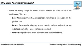 Why Static Analysis isn't enough?
• There are many things for which current notions of static analysis are
inadequate. They are:
• Dead Variables: Detecting unreachable variables is unsolvable in the
general case.
• Arrays: Dynamically allocated arrays contain garbage unless they are
initialized explicitly. (-u anomalies are possible)
• Pointers: Impossible to verify pointer values at compile time.
 