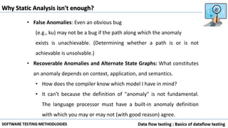 Why Static Analysis isn't enough?
• False Anomalies: Even an obvious bug
(e.g., ku) may not be a bug if the path along which the anomaly
exists is unachievable. (Determining whether a path is or is not
achievable is unsolvable.)
• Recoverable Anomalies and Alternate State Graphs: What constitutes
an anomaly depends on context, application, and semantics.
• How does the compiler know which model I have in mind?
• It can't because the definition of "anomaly" is not fundamental.
The language processor must have a built-in anomaly definition
with which you may or may not (with good reason) agree.
 