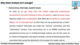 Why Static Analysis isn't enough?
• Concurrency, Interrupts, System Issues:
As soon as we get away from the simple single-task uniprocessor
environment and start thinking in terms of systems, most anomaly issues
become vastly more complicated. How often do we define or create data
objects at an interrupt level so that they can be processed by a lower-
priority routine? Interrupts can make the "correct" anomalous and the
"anomalous" correct. True concurrency (as in an MIMD machine) and
pseudoconcurrency (as in multiprocessing) systems can do the same to
us. Much of integration and system testing is aimed at detecting data-flow
anomalies that cannot be detected in the context of a single routine.
 