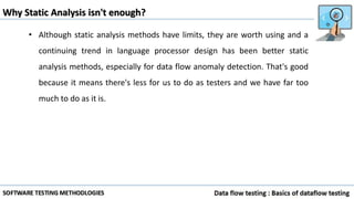 Why Static Analysis isn't enough?
• Although static analysis methods have limits, they are worth using and a
continuing trend in language processor design has been better static
analysis methods, especially for data flow anomaly detection. That's good
because it means there's less for us to do as testers and we have far too
much to do as it is.
 