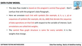 DATA FLOW MODEL
• The data flow model is based on the program's control flow graph - Don't
confuse that with the program's data flowgraph..
• Here we annotate each link with symbols (for example, d, k, u, c, p) or
sequences of symbols (for example, dd, du, ddd) that denote the sequence
of data operations on that link with respect to the variable of interest. Such
annotations are called link weights.
• The control flow graph structure is same for every variable: it is the
weights that change.
 