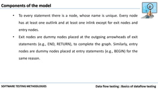Components of the model
• To every statement there is a node, whose name is unique. Every node
has at least one outlink and at least one inlink except for exit nodes and
entry nodes.
• Exit nodes are dummy nodes placed at the outgoing arrowheads of exit
statements (e.g., END, RETURN), to complete the graph. Similarly, entry
nodes are dummy nodes placed at entry statements (e.g., BEGIN) for the
same reason.
 