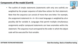 Components of the model (Cont’d)
• The outlink of simple statements (statements with only one outlink) are
weighted by the proper sequence of data-flow actions for that statement.
Note that the sequence can consist of more than one letter. For example,
the assignment statement A:= A + B in most languages is weighted by cd or
possibly ckd for variable A. Languages that permit multiple simultaneous
assignments and/or compound statements can have anomalies within the
statement. The sequence must correspond to the order in which the object
code will be executed for that variable.
 