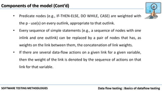 • Predicate nodes (e.g., IF-THEN-ELSE, DO WHILE, CASE) are weighted with
the p - use(s) on every outlink, appropriate to that outlink.
• Every sequence of simple statements (e.g., a sequence of nodes with one
inlink and one outlink) can be replaced by a pair of nodes that has, as
weights on the link between them, the concatenation of link weights.
• If there are several data-flow actions on a given link for a given variable,
then the weight of the link is denoted by the sequence of actions on that
link for that variable.
Components of the model (Cont’d)
 